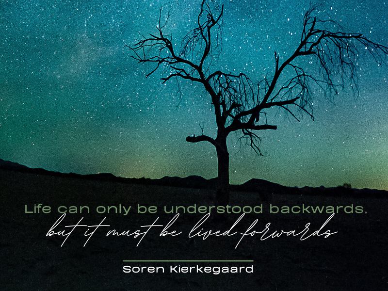 "Life can only be understood backwards, but it must be lived forwards." - Soren Kierkeggard